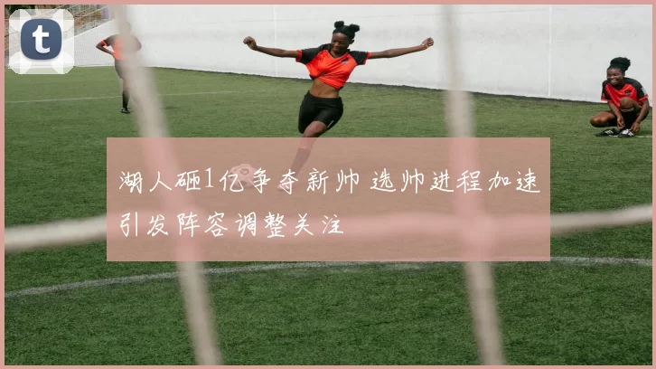 湖人砸1亿争夺新帅 选帅进程加速引发阵容调整关注