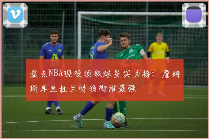 盘点NBA现役顶级球星实力榜:詹姆斯库里杜兰特领衔谁最强
