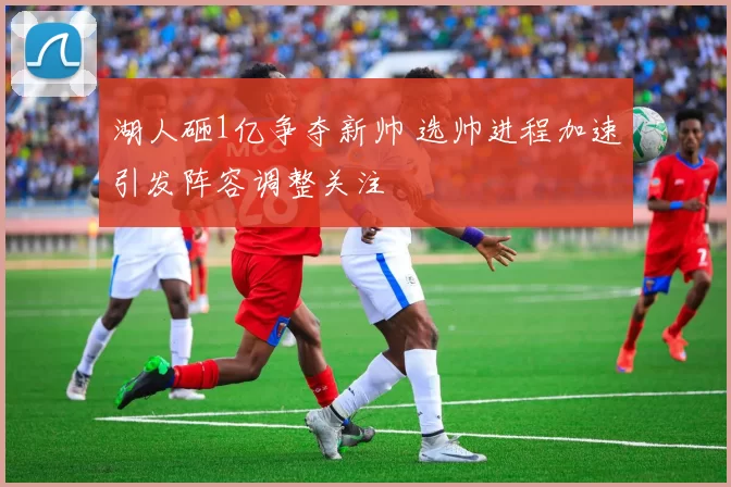 湖人砸1亿争夺新帅 选帅进程加速引发阵容调整关注