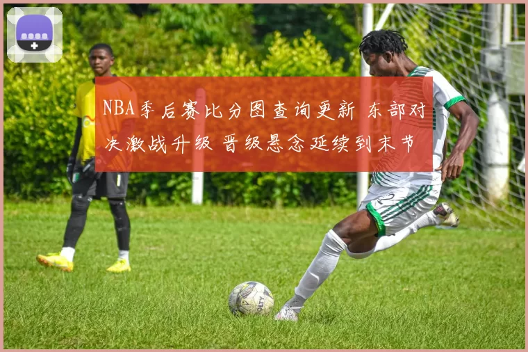 NBA季后赛比分图查询更新 东部对决激战升级 晋级悬念延续到末节