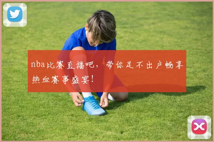 nba比赛直播吧，带你足不出户畅享热血赛事盛宴！