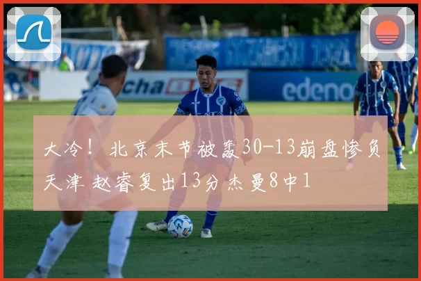 大冷！北京末节被轰30-13崩盘惨负天津 赵睿复出13分杰曼8中1