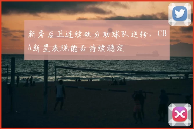 新秀后卫连续砍分助球队逆转，CBA新星表现能否持续稳定