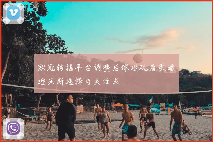 欧冠转播平台调整后球迷观看渠道迎来新选择与关注点