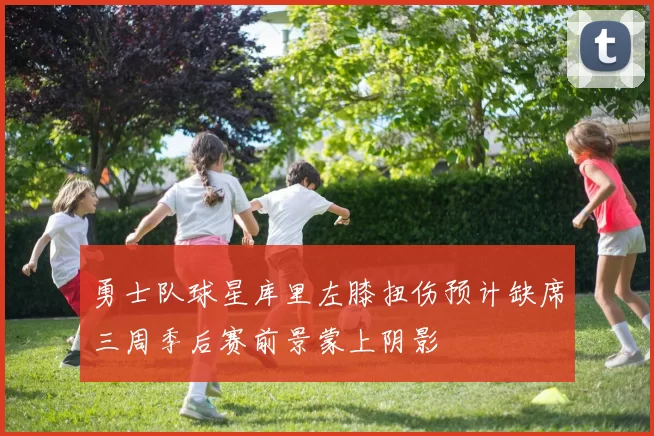 勇士队球星库里左膝扭伤预计缺席三周季后赛前景蒙上阴影