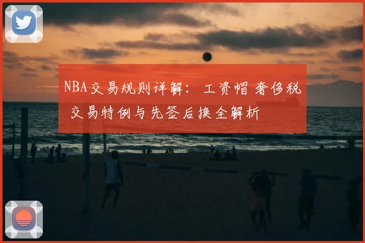 NBA交易规则详解:工资帽 奢侈税 交易特例与先签后换全解析