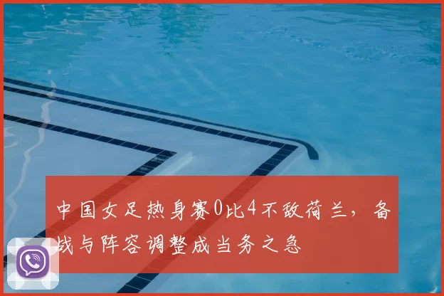 中国女足热身赛0比4不敌荷兰,备战与阵容调整成当务之急