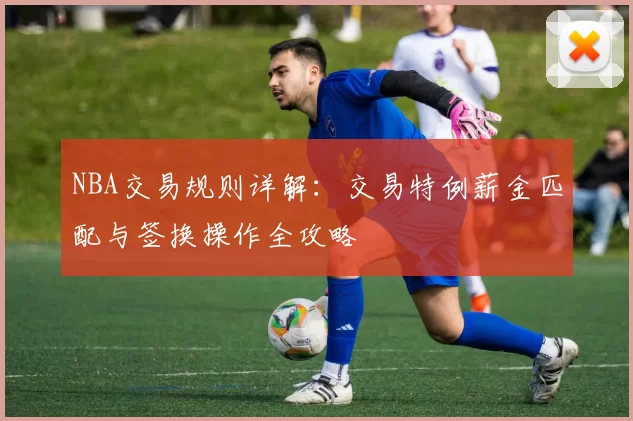 NBA交易规则详解:交易特例薪金匹配与签换操作全攻略