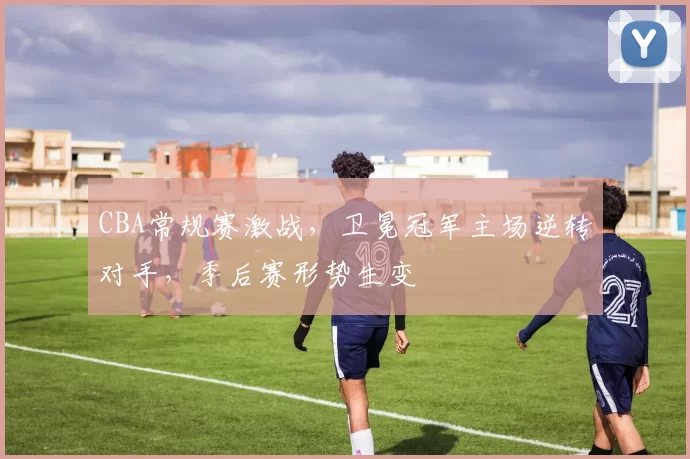 CBA常规赛激战，卫冕冠军主场逆转对手，季后赛形势生变