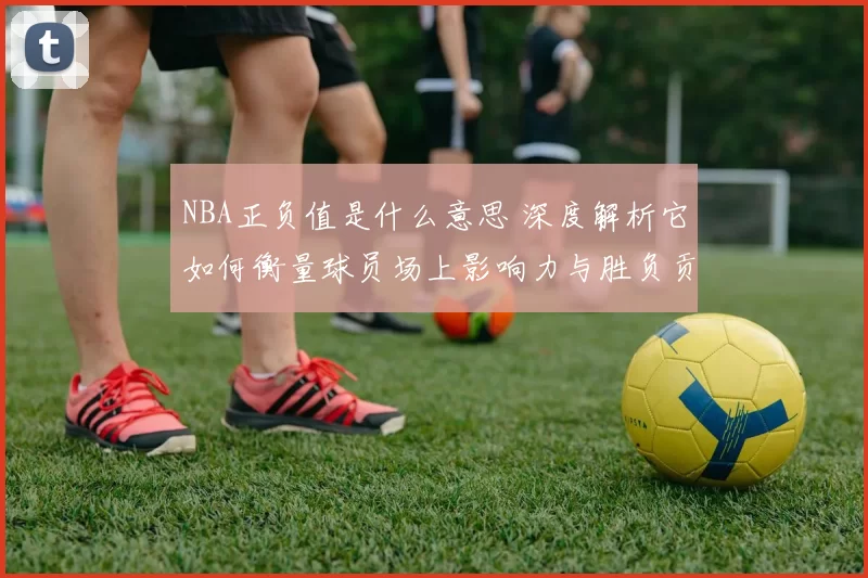 NBA正负值是什么意思 深度解析它如何衡量球员场上影响力与胜负贡献