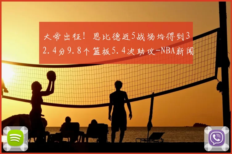 大帝出征!恩比德近5战场均得到32.4分9.8个篮板5.4次助攻-NBA新闻