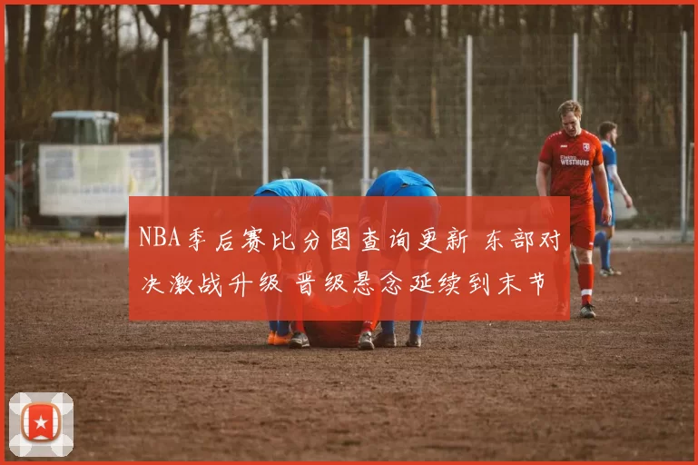NBA季后赛比分图查询更新 东部对决激战升级 晋级悬念延续到末节