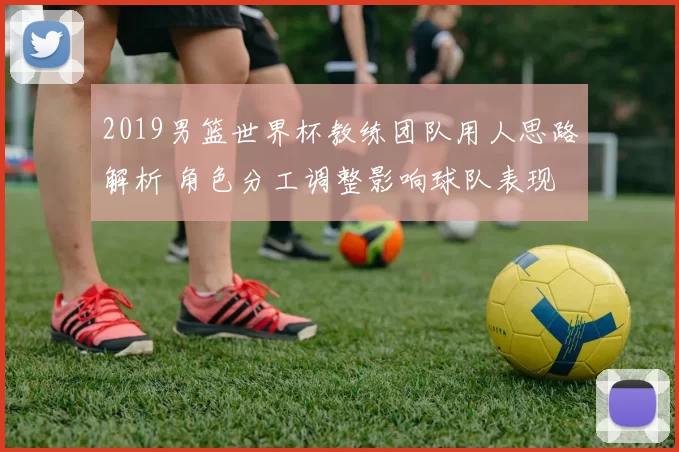 2019男篮世界杯教练团队用人思路解析 角色分工调整影响球队表现