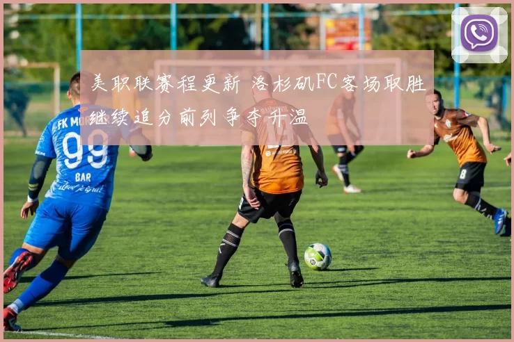 美职联赛程更新 洛杉矶FC客场取胜继续追分前列争夺升温