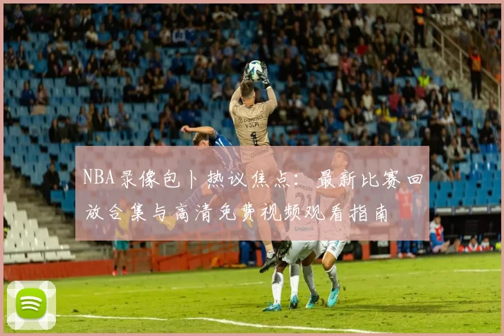NBA录像包卜热议焦点:最新比赛回放合集与高清免费视频观看指南