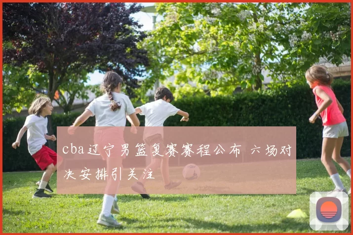 cba辽宁男篮复赛赛程公布 六场对决安排引关注