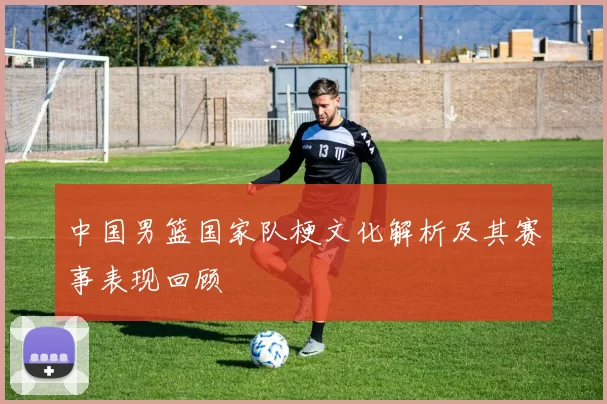 中国男篮国家队梗文化解析及其赛事表现回顾