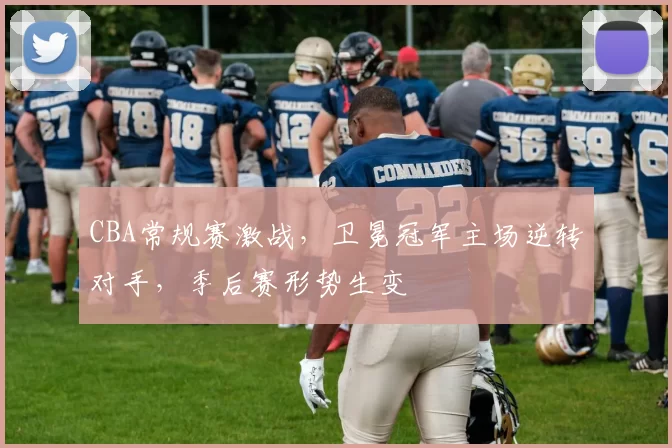 CBA常规赛激战，卫冕冠军主场逆转对手，季后赛形势生变