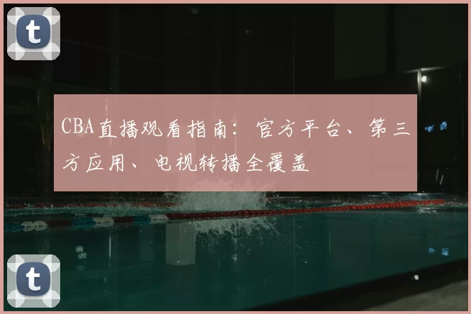 CBA直播观看指南:官方平台、第三方应用、电视转播全覆盖