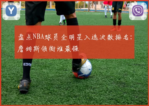 盘点NBA球员全明星入选次数排名：詹姆斯领衔谁最强