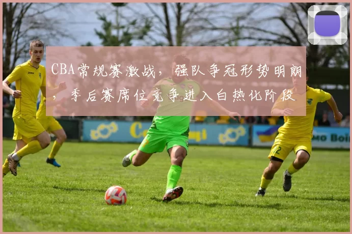 CBA常规赛激战,强队争冠形势明朗,季后赛席位竞争进入白热化阶段