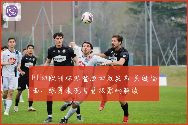 FIBA欧洲杯完整版回放发布 关键场面、球员表现与晋级影响解读