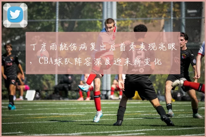 丁彦雨航伤病复出后首秀表现亮眼，CBA球队阵容深度迎来新变化