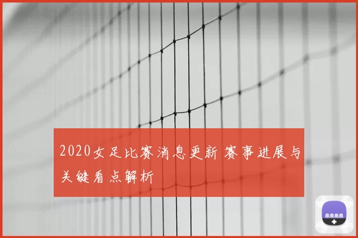 2020女足比赛消息更新 赛事进展与关键看点解析
