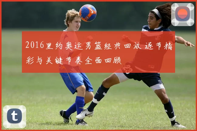 2016里约奥运男篮经典回放 逐节精彩与关键节奏全面回顾