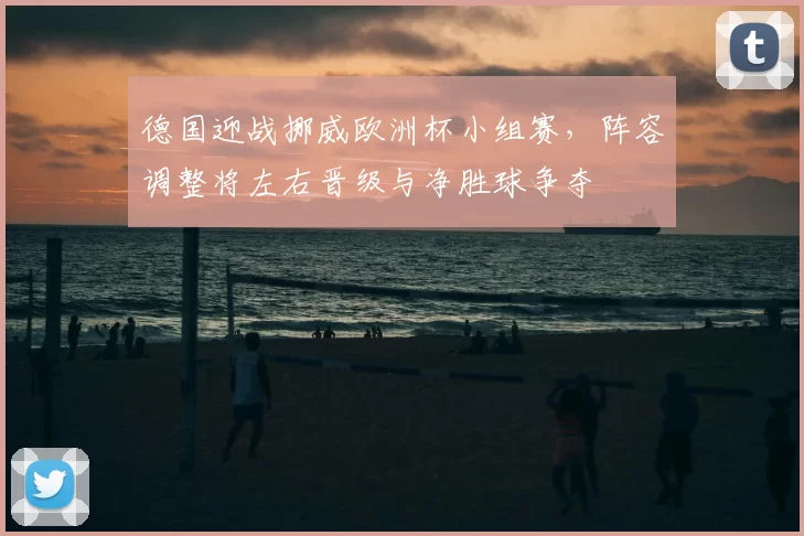德国迎战挪威欧洲杯小组赛,阵容调整将左右晋级与净胜球争夺