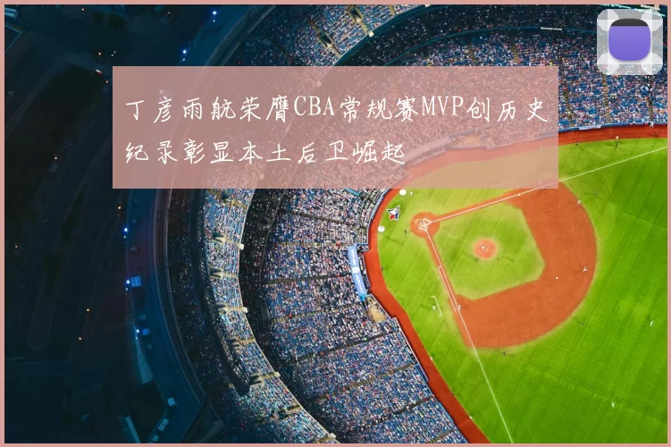 丁彦雨航荣膺CBA常规赛MVP创历史纪录彰显本土后卫崛起