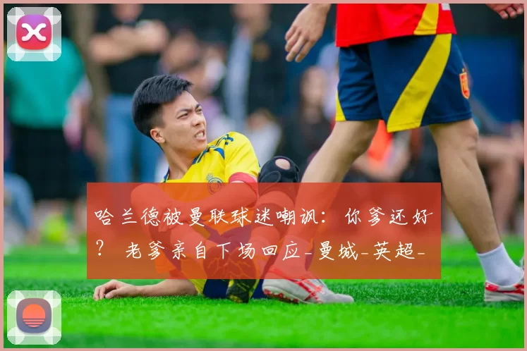 哈兰德被曼联球迷嘲讽：你爹还好？ 老爹亲自下场回应_曼城_英超_轮曼