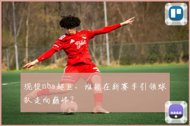 现役nba超巨,谁能在新赛季引领球队走向巅峰?