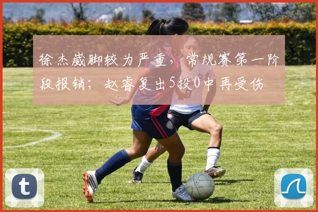 徐杰崴脚较为严重,常规赛第一阶段报销;赵睿复出5投0中再受伤