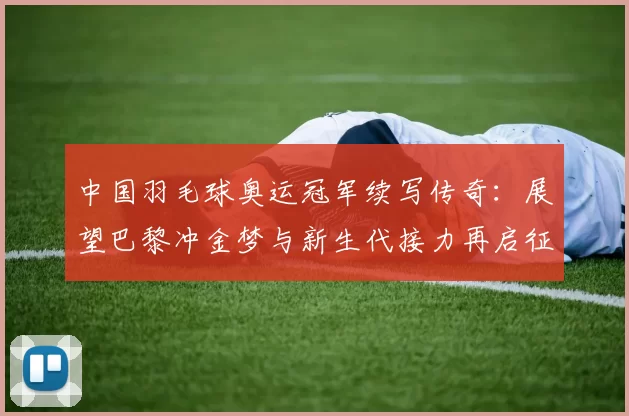 中国羽毛球奥运冠军续写传奇:展望巴黎冲金梦与新生代接力再启征程