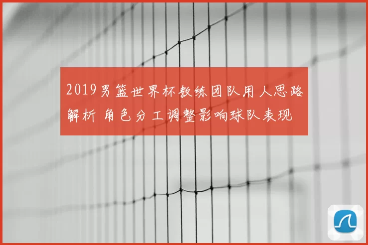 2019男篮世界杯教练团队用人思路解析 角色分工调整影响球队表现