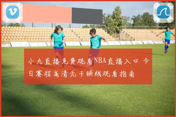小九直播免费观看NBA直播入口 今日赛程高清无卡顿线观看指南