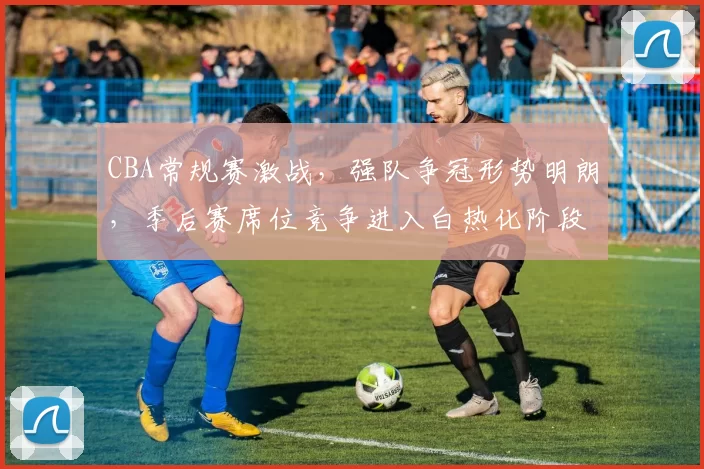 CBA常规赛激战，强队争冠形势明朗，季后赛席位竞争进入白热化阶段