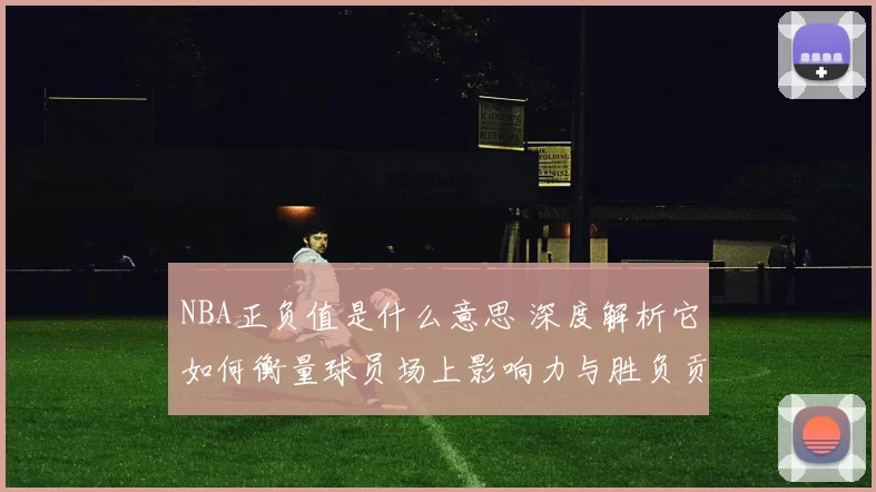 NBA正负值是什么意思 深度解析它如何衡量球员场上影响力与胜负贡献