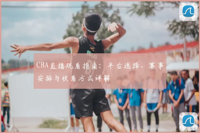 CBA直播观看指南：平台选择、赛事安排与收看方式详解