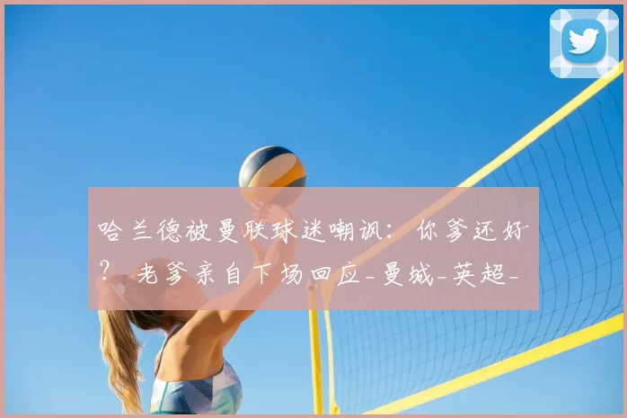 哈兰德被曼联球迷嘲讽：你爹还好？ 老爹亲自下场回应_曼城_英超_轮曼