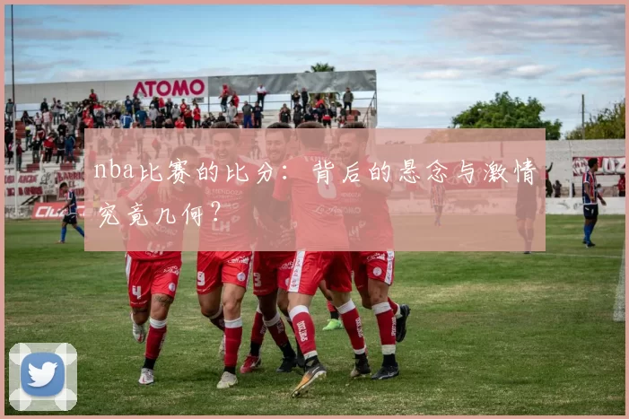 nba比赛的比分：背后的悬念与激情究竟几何？