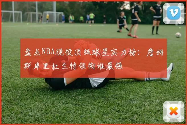 盘点NBA现役顶级球星实力榜:詹姆斯库里杜兰特领衔谁最强