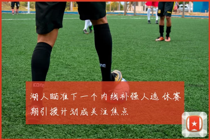 湖人瞄准下一个内线补强人选 休赛期引援计划成关注焦点