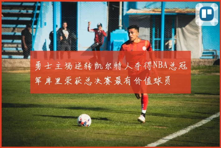勇士主场逆转凯尔特人夺得NBA总冠军库里荣获总决赛最有价值球员