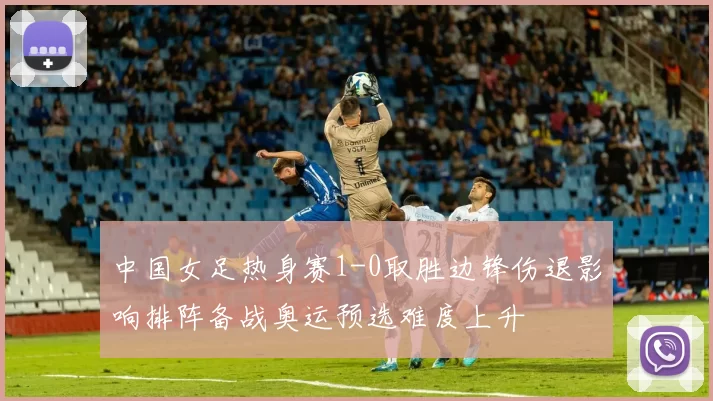 中国女足热身赛1-0取胜边锋伤退影响排阵备战奥运预选难度上升