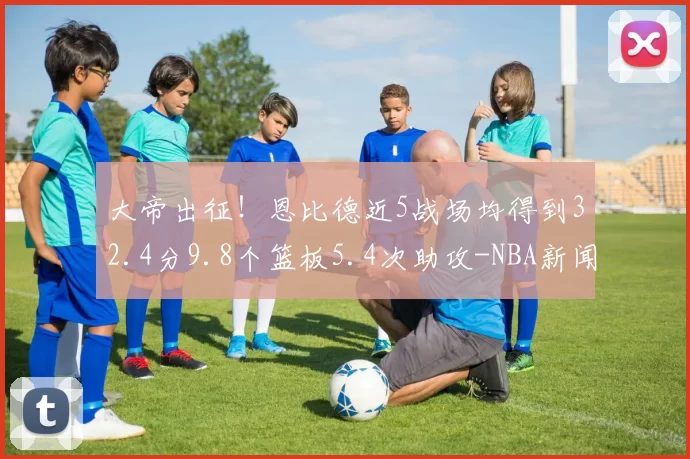 大帝出征！恩比德近5战场均得到32.4分9.8个篮板5.4次助攻-NBA新闻