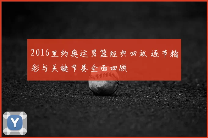 2016里约奥运男篮经典回放 逐节精彩与关键节奏全面回顾