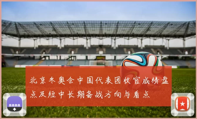 北京冬奥会中国代表团收官成绩盘点及短中长期备战方向与看点