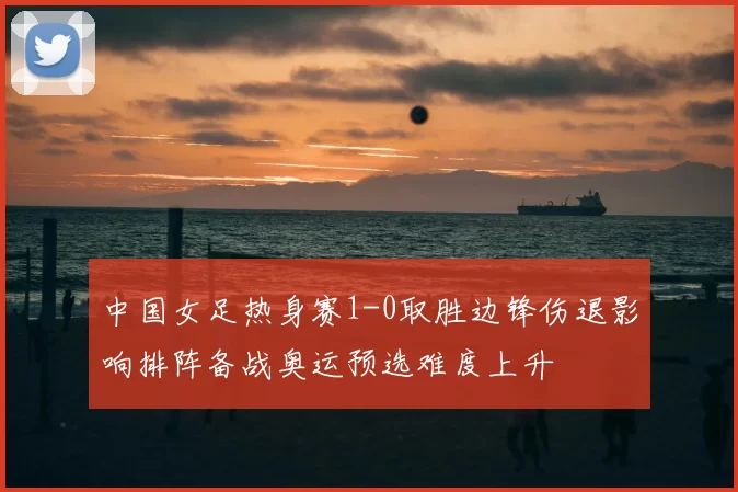 中国女足热身赛1-0取胜边锋伤退影响排阵备战奥运预选难度上升